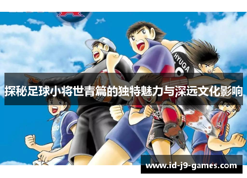 探秘足球小将世青篇的独特魅力与深远文化影响