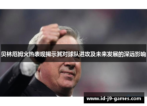 贝林厄姆火热表现揭示其对球队进攻及未来发展的深远影响