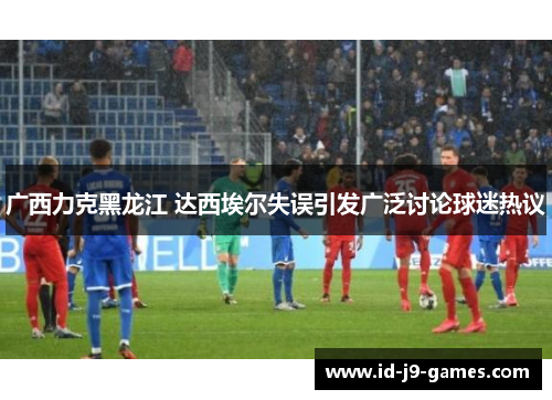 广西力克黑龙江 达西埃尔失误引发广泛讨论球迷热议