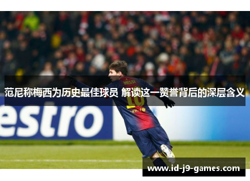 范尼称梅西为历史最佳球员 解读这一赞誉背后的深层含义