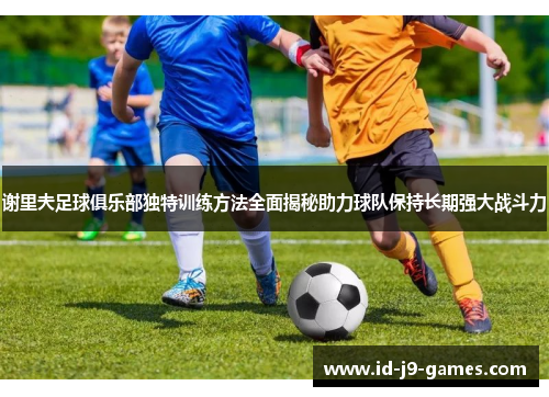 谢里夫足球俱乐部独特训练方法全面揭秘助力球队保持长期强大战斗力