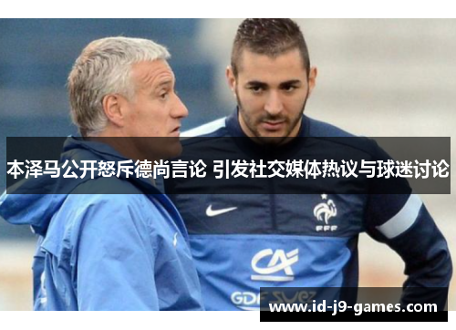 本泽马公开怒斥德尚言论 引发社交媒体热议与球迷讨论