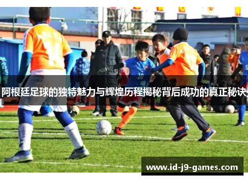阿根廷足球的独特魅力与辉煌历程揭秘背后成功的真正秘诀