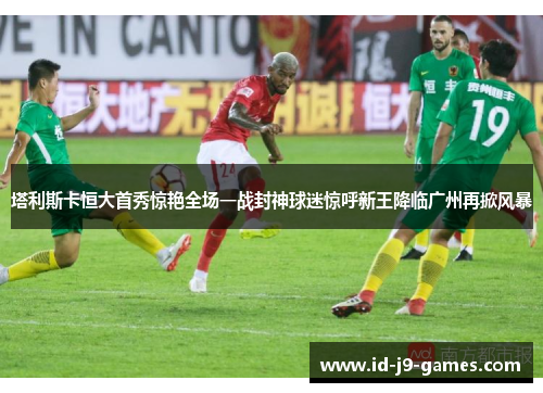 塔利斯卡恒大首秀惊艳全场一战封神球迷惊呼新王降临广州再掀风暴