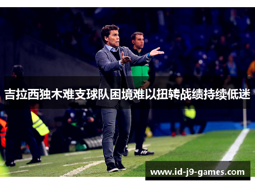 吉拉西独木难支球队困境难以扭转战绩持续低迷